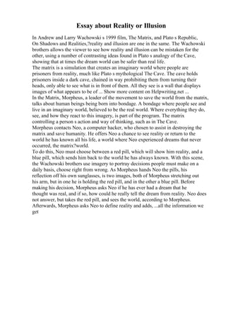 Essay about Reality or Illusion
In Andrew and Larry Wachowski s 1999 film, The Matrix, and Plato s Republic,
On Shadows and Realities,?reality and illusion are one in the same. The Wachowski
brothers allows the viewer to see how reality and illusion can be mistaken for the
other, using a number of contrasting ideas found in Plato s analogy of the Cave,
showing that at times the dream world can be safer than real life.
The matrix is a simulation that creates an imaginary world where people are
prisoners from reality, much like Plato s mythological The Cave. The cave holds
prisoners inside a dark cave, chained in way prohibiting them from turning their
heads, only able to see what is in front of them. All they see is a wall that displays
images of what appears to be of ... Show more content on Helpwriting.net ...
In the Matrix, Morpheus, a leader of the movement to save the world from the matrix,
talks about human beings being born into bondage. A bondage where people see and
live in an imaginary world, believed to be the real world. Where everything they do,
see, and how they react to this imagery, is part of the program. The matrix
controlling a person s action and way of thinking, such as in The Cave.
Morpheus contacts Neo, a computer hacker, who chosen to assist in destroying the
matrix and save humanity. He offers Neo a chance to see reality or return to the
world he has known all his life, a world where Neo experienced dreams that never
occurred, the matrix?world.
To do this, Neo must choose between a red pill, which will show him reality, and a
blue pill, which sends him back to the world he has always known. With this scene,
the Wachowski brothers use imagery to portray decisions people must make on a
daily basis, choose right from wrong. As Morpheus hands Neo the pills, his
reflection off his own sunglasses, is two images, both of Morpheus stretching out
his arm, but in one he is holding the red pill, and in the other a blue pill. Before
making his decision, Morpheus asks Neo if he has ever had a dream that he
thought was real, and if so, how could he really tell the dream from reality. Neo does
not answer, but takes the red pill, and sees the world, according to Morpheus.
Afterwards, Morpheus asks Neo to define reality and adds, ...all the information we
get
 