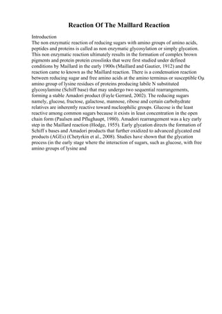 Reaction Of The Maillard Reaction
Introduction
The non enzymatic reaction of reducing sugars with amino groups of amino acids,
peptides and proteins is called as non enzymatic glycosylation or simply glycation.
This non enzymatic reaction ultimately results in the formation of complex brown
pigments and protein protein crosslinks that were first studied under defined
conditions by Maillard in the early 1900s (Maillard and Gautier, 1912) and the
reaction came to known as the Maillard reaction. There is a condensation reaction
between reducing sugar and free amino acids at the amino terminus or susceptible Оµ
amino group of lysine residues of proteins producing labile N substituted
glycosylamine (Schiff base) that may undergo two sequential rearrangements,
forming a stable Amadori product (Fayle Gerrard, 2002). The reducing sugars
namely, glucose, fructose, galactose, mannose, ribose and certain carbohydrate
relatives are inherently reactive toward nucleophilic groups. Glucose is the least
reactive among common sugars because it exists in least concentration in the open
chain form (Paulsen and Pflughaupt, 1980). Amadori rearrangement was a key early
step in the Maillard reaction (Hodge, 1955). Early glycation directs the formation of
Schiff s bases and Amadori products that further oxidized to advanced glycated end
products (AGEs) (Chetyrkin et al., 2008). Studies have shown that the glycation
process (in the early stage where the interaction of sugars, such as glucose, with free
amino groups of lysine and
 