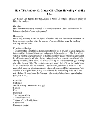 How The Amount Of Motor Oil Affects Hatching Viability
Of...
AP Biology Lab Report: How the Amount of Motor Oil Affects Hatching Viability of
Brine Shrimp Eggs
Question
How does the amount of motor oil in the environment of a brine shrimp affect the
hatching viability of brine shrimp eggs?
Hypothesis
If hatching viability is affected by the amount of motor oil in the environment of the
brine shrimp eggs, then when the amount of motor oil is increased the hatching
viability will decrease.
Experimental Design
The independent variable was the amount of motor oil in 2% salt solution because it
is the variable that was being tested and purposefully manipulated. The dependent
variable was the hatching viability of the brine shrimp tested (which was calculated
by adding the number of brine shrimp swimming at 24 hours to the number of brine
shrimp swimming at 48 hours, and then divided by the total number of eggs initially
placed in the petri dish). The control group was a petri dish of brine shrimp in 30 ml
of 2% salt solution with no motor oil. The constants, or variables that need to be
controlled, were the salinity percentage of the salt solution (2%), the amount of salt
solution in each petri dish (30 ml), the total time the brine shrimp were left in the
petri dishes (48 hours), and the frequency of when the brine shrimp were checked
(every 24 hours).
Procedure
Materials:
Approximately 100 brine shrimp eggs
Scissors
Pipet
Paintbrush
5 microscope slides
1 stereomicroscope
5 pieces of double sided tape
5 petri dishes
Permanent marker
 