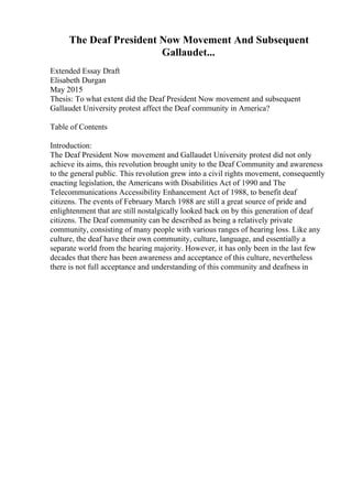 The Deaf President Now Movement And Subsequent
Gallaudet...
Extended Essay Draft
Elisabeth Durgan
May 2015
Thesis: To what extent did the Deaf President Now movement and subsequent
Gallaudet University protest affect the Deaf community in America?
Table of Contents
Introduction:
The Deaf President Now movement and Gallaudet University protest did not only
achieve its aims, this revolution brought unity to the Deaf Community and awareness
to the general public. This revolution grew into a civil rights movement, consequently
enacting legislation, the Americans with Disabilities Act of 1990 and The
Telecommunications Accessibility Enhancement Act of 1988, to benefit deaf
citizens. The events of February March 1988 are still a great source of pride and
enlightenment that are still nostalgically looked back on by this generation of deaf
citizens. The Deaf community can be described as being a relatively private
community, consisting of many people with various ranges of hearing loss. Like any
culture, the deaf have their own community, culture, language, and essentially a
separate world from the hearing majority. However, it has only been in the last few
decades that there has been awareness and acceptance of this culture, nevertheless
there is not full acceptance and understanding of this community and deafness in
 