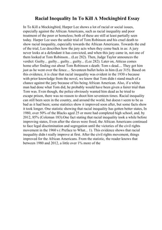 Racial Inequality In To Kill A Mockingbird Essay
In To Kill a Mockingbird, Harper Lee shows a lot of racial or social issues,
especially against the African Americans, such as racial inequality and poor
treatment of the poor or homeless; both of these are still at least partially seen
today. Harper Lee uses the unfair trial of Tom Robinson and his cruel death to
show racial inequality, especially towards the African Americans. Towards the end
of the trial, Lee describes how the jury acts when they come back in as: A jury
never looks at a defendant it has convicted, and when this jury came in, not one of
them looked at Tom Robinson... (Lee 282). Then, Judge Taylor announces the
verdict: Guilty... guilty... guilty... guilty... (Lee 282). Later on, Atticus comes
home after finding out about Tom Robinson s death: Tom s dead.... They got him
just as he went over the fence.... Seventeen bullet holes in him (Lee 315). Based on
this evidence, it is clear that racial inequality was evident in the 1930 s because
with prior knowledge from the novel, we know that Tom didn t stand much of a
chance against the jury because of his being African American. Also, if a white
man had done what Tom did, he probably would have been given a fairer trial than
Tom was. Even though, the police obviously wanted him dead as he tried to
escape prison, there was no reason to shoot him seventeen times. Racial inequality
can still been seen in the country, and around the world, but doesn t seem to be as
bad as it had been; some statistics show it improved soon after, but some facts show
it took longer. One statistic showing that racial inequality has gotten better states, In
1980, over 50% of the Blacks aged 25 or more had completed high school, and, by
2012, 85% (Coleman 183).One fact stating that racial inequality took a while before
improving states, Even after the slaves were freed, the African Americans continued
to face legal discrimination and segregation until the victories of the civil rights
movement in the 1960 s ( Preface to What... 1). This evidence shows that racial
inequality didn t really improve at first. After the civil rights movement, things
improved for the African Americans. From the statistic, the reader knows that
between 1980 and 2012, a little over 1% more of the
 