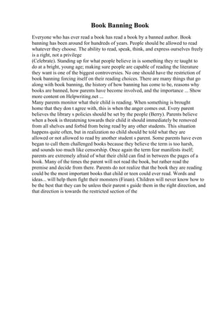 Book Banning Book
Everyone who has ever read a book has read a book by a banned author. Book
banning has been around for hundreds of years. People should be allowed to read
whatever they choose. The ability to read, speak, think, and express ourselves freely
is a right, not a privilege
(Celebrate). Standing up for what people believe in is something they re taught to
do at a bright, young age; making sure people are capable of reading the literature
they want is one of the biggest controversies. No one should have the restriction of
book banning forcing itself on their reading choices. There are many things that go
along with book banning, the history of how banning has come to be, reasons why
books are banned, how parents have become involved, and the importance ... Show
more content on Helpwriting.net ...
Many parents monitor what their child is reading. When something is brought
home that they don t agree with, this is when the anger comes out. Every parent
believes the library s policies should be set by the people (Berry). Parents believe
when a book is threatening towards their child it should immediately be removed
from all shelves and forbid from being read by any other students. This situation
happens quite often, but in realization no child should be told what they are
allowed or not allowed to read by another student s parent. Some parents have even
began to call them challenged books because they believe the term is too harsh,
and sounds too much like censorship. Once again the term fear manifests itself;
parents are extremely afraid of what their child can find in between the pages of a
book. Many of the times the parent will not read the book, but rather read the
premise and decide from there. Parents do not realize that the book they are reading
could be the most important books that child or teen could ever read. Words and
ideas... will help them fight their monsters (Finan). Children will never know how to
be the best that they can be unless their parent s guide them in the right direction, and
that direction is towards the restricted section of the
 