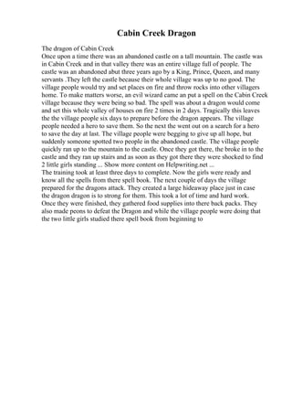 Cabin Creek Dragon
The dragon of Cabin Creek
Once upon a time there was an abandoned castle on a tall mountain. The castle was
in Cabin Creek and in that valley there was an entire village full of people. The
castle was an abandoned abut three years ago by a King, Prince, Queen, and many
servants .They left the castle because their whole village was up to no good. The
village people would try and set places on fire and throw rocks into other villagers
home. To make matters worse, an evil wizard came an put a spell on the Cabin Creek
village because they were being so bad. The spell was about a dragon would come
and set this whole valley of houses on fire 2 times in 2 days. Tragically this leaves
the the village people six days to prepare before the dragon appears. The village
people needed a hero to save them. So the next the went out on a search for a hero
to save the day at last. The village people were begging to give up all hope, but
suddenly someone spotted two people in the abandoned castle. The village people
quickly ran up to the mountain to the castle. Once they got there, the broke in to the
castle and they ran up stairs and as soon as they got there they were shocked to find
2 little girls standing ... Show more content on Helpwriting.net ...
The training took at least three days to complete. Now the girls were ready and
know all the spells from there spell book. The next couple of days the village
prepared for the dragons attack. They created a large hideaway place just in case
the dragon dragon is to strong for them. This took a lot of time and hard work.
Once they were finished, they gathered food supplies into there back packs. They
also made peons to defeat the Dragon and while the village people were doing that
the two little girls studied there spell book from beginning to
 
