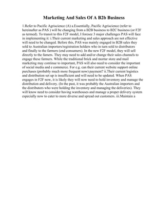Marketing And Sales Of A B2b Business
1.Refer to Pacific Agriscience (A) a.Essentially, Pacific Agriscience (refer to
hereinafter as PAS ) will be changing from a B2B business to B2C business (or F2F
as termed). To transit to this F2F model, I foresee 3 major challenges PAS will face
in implementing it: i.Their current marketing and sales approach are not effective
will need to be changed. Before this, PAS was mainly engaged in B2B sales they
sold to Australian importers/registration holders who in turn sold to distributors
and finally to the farmers (end consumers). In the new F2F model, they will sell
directly to the famers. They may need to add and/or change their sales channels to
engage these farmers. While the traditional brick and mortar store and mail
marketing may continue to important, PAS will also need to consider the important
of social media and e commerce. For e.g. can their current website support online
purchases (probably much more frequent now) payment? ii.Their current logistics
and distribution set up is insufficient and will need to be updated. When PAS
engages in F2F now, it is likely they will now need to hold inventory and manage the
distribution and delivery. (In the past, it was probably the Australian importers and
the distributors who were holding the inventory and managing the deliveries). They
will know need to consider having warehouses and manage a proper delivery system
especially now to cater to more diverse and spread out customers. iii.Maintain a
 