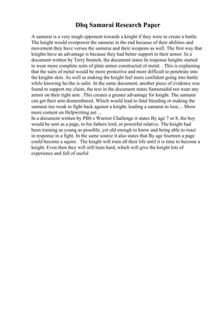 Dbq Samurai Research Paper
A samurai is a very tough opponent towards a knight if they were to create a battle.
The knight would overpower the samurai in the end because of their abilities and
movement they have versus the samurai and their weapons as well. The first way that
knights have an advantage is because they had better support in their armor. In a
document written by Terry bennett, the document states In response knights started
to wear more complete suits of plate armor constructed of metal. . This is explaining
that the suits of metal would be more protective and more difficult to penetrate into
the knights skin. As well as making the knight feel more confident going into battle
while knowing he/she is safer. In the same document, another piece of evidence was
found to support my claim, the text in the document states Samuraidid not wear any
armor on their right arm . This creates a greater advantage for knight. The samurai
can get their arm dismembered. Which would lead to fatal bleeding or making the
samurai too weak to fight back against a knight, leading a samurai to lose.... Show
more content on Helpwriting.net ...
In a document written by PBS s Warrior Challenge it states By age 7 or 8, the boy
would be sent as a page, to his fathers lord, or powerful relative. The knight had
been training as young as possible, yet old enough to know and being able to react
in response in a fight. In the same source it also states that By age fourteen a page
could become a squire . The knight will train all their life until it is time to become a
knight. Even then they will still train hard, which will give the knight lots of
experience and full of useful
 