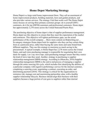 Home Depot Marketing Strategy
Home Depot is a large retail home improvement Store. They sell an assortment of
home improvement products, building materials, lawn and garden products, and
also provides various services. The strategy I feel that works well The Home Depot
stores focuses on serving three primary customer groups: do it yourself (DIY)
customers, do it for me (DIFM) customers and professional customers. Home depot
has approximately 2,278 stores across the United Statesand Puerto Rico.
The purchasing objective of home depot is that of supplier performance management.
Home depot use this objective to ensure that they meet the expectation of the market
and contractor. This objective will tighten performance gaps, see the actual
performance of the overall company ... Show more content on Helpwriting.net ...
In category strategies Home depot look for suppliers who they can buy certain thing
from at a particular price, rather than buying the same items and same brand from
different suppliers. They use this strategy to maximize as much saving in the
procurement. A typical example, is Home Depot has 2,278 stores across the United
States, and each store purchasing manager is responsible for negotiating their own
deals for supply. Let s say stove tops, each purchasing manager ensure that they source
the kind of stove tops they need. Another, strategy in purchasing is supplier
relationship management (SRM) strategy. According to (Monczka, 2016) Supplier
relationship management (SRM) is the end to end process of managing a supplier
through the entire sourcing life cycle, which includes first identifying the abilities of
a particular company with regard to performing a service for the internal customer,
completing a sourcing event, negotiating a contract, executing an order, and
determining payment (2016). This strategy is critical for the organizations to
minimize risk, manage cost and maximizing partnership value, with a healthy
supplier relationship lifecycle. Business should align their business with their
suppliers because a huge portion of cost goes to suppliers rather than internal
 