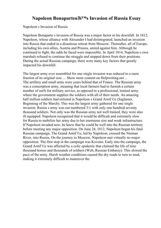 Napoleon BonaparteвЂ™s Invasion of Russia Essay
Napoleon s Invasion of Russia
Napoleon Bonaparte s invasion of Russia was a major factor in his downfall. In 1812,
Napoleon, whose alliance with Alexander I had disintegrated, launched an invasion
into Russia that ended in a disastrous retreat from Moscow. Thereafter, all of Europe,
including his own allies, Austria and Prussia, united against him. Although he
continued to fight, the odds he faced were impossible. In April 1814, Napoleon s own
marshals refused to continue the struggle and stepped down from their positions.
During the actual Russian campaign, there were many key factors that greatly
impacted his downfall.
The largest army ever assembled for one single invasion was reduced to a mere
fraction of its original size. ... Show more content on Helpwriting.net ...
The artillery and small arms were years behind that of France. The Russian army
was a conscription army, meaning that local farmers had to furnish a certain
number of surfs for military service, as opposed to a professional, trained army
where the government supplies the soldiers with all of their needs. An amazing
half million soldiers had enlisted in Napoleon s Grand ArmГ©e (Saglamer,
Beginning of the March). This was the largest army gathered for one single
invasion. Russia s army was out numbered 3:1 with only one hundred seventy
thousand soldiers. Not only was the Russian army not well trained, they were also
ill equipped. Napoleon recognized that it would be difficult and extremely slow
for Russia to mobilize her army due to her enormous size and weak infrastructure.
If Napoleon invaded now, he knew that he could be well into the Russian territory
before meeting any major opposition. On June 24, 1812, Napoleon began his fatal
Russian campaign. The Grand ArmГ©e, led by Napoleon, crossed the Nieman
River, into Russia. On the journey to Moscow, Napoleon met virtually no major
opposition. The first stop in the campaign was Kovono. Early into the campaign, the
Grand ArmГ©e was affected by a colic epidemic that claimed the life of nine
thousand horses and thousands of soldiers (Web, Russian Embassy). This slowed the
pace of the army. Harsh weather conditions caused the dry roads to turn to mud,
making it extremely difficult to maneuver the
 