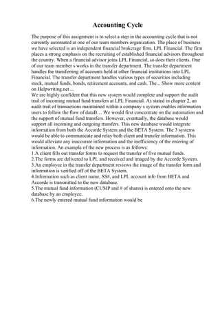Accounting Cycle
The purpose of this assignment is to select a step in the accounting cycle that is not
currently automated at one of our team members organization. The place of business
we have selected is an independent financial brokerage firm, LPL Financial. The firm
places a strong emphasis on the recruiting of established financial advisors throughout
the country. When a financial advisor joins LPL Financial, so does their clients. One
of our team member s works in the transfer department. The transfer department
handles the transferring of accounts held at other financial institutions into LPL
Financial. The transfer department handles various types of securities including
stock, mutual funds, bonds, retirement accounts, and cash. The... Show more content
on Helpwriting.net ...
We are highly confident that this new system would complete and support the audit
trail of incoming mutual fund transfers at LPL Financial. As stated in chapter 2, an
audit trail of transactions maintained within a company s system enables information
users to follow the flow of dataВ… We would first concentrate on the automation and
the support of mutual fund transfers. However, eventually, the database would
support all incoming and outgoing transfers. This new database would integrate
information from both the Accorde System and the BETA System. The 3 systems
would be able to communicate and relay both client and transfer information. This
would alleviate any inaccurate information and the inefficiency of the entering of
information. An example of the new process is as follows:
1.A client fills out transfer forms to request the transfer of five mutual funds.
2.The forms are delivered to LPL and received and imaged by the Accorde System.
3.An employee in the transfer department reviews the image of the transfer form and
information is verified off of the BETA System.
4.Information such as client name, SS#, and LPL account info from BETA and
Accorde is transmitted to the new database.
5.The mutual fund information (CUSIP and # of shares) is entered onto the new
database by an employee.
6.The newly entered mutual fund information would be
 