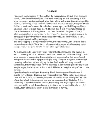 Analysis
(Start with hand clapping rhythm and tap the bass rhythm with foot from Unsquare
Dance) Good afternoon everyone. I am Tom and today we will be looking at how
great composers use fascinating rhythm. Let s take a look at two fantastic songs, The
Beatles, Strawberry Fields Forever, and the other by Dave Brubeck, Unsquare Dance.
In 1961 American Composer Dave Brubeck wrote a piece called Unsquare Dance.
Unsquare Dance is a jazz piece in 7/4. The fact that it is in 7/4 is very strange, as
this is an uncommon time signature. This piece falls under the genre of free jazz,
allowing the soloist to play whatever they want. Free jazz has no set structure to it,
although Unsquare Dance does have a blues structure, this can be found in the ...
Show more content on Helpwriting.net ...
The hand clapping is always on the off beat, yet still accented, and the bass line is
constantly on the beat. These layers of rhythm being played simultaneously create
juxtaposition. This gives the atmosphere of energy in the piece.
Now, moving on to Strawberry Fields Forever first performed by The Beatles in
1967. The composition is credited to both John Lennon and Paul McCartney. There
are arguments to support that Lennon is the soul composer, but this unconfirmed.
This piece is classified as a psychedelic pop song. Songs of this genre used strange
recording techniques such as playing the tape backwards, and using unusual
instruments. Strawberry Fields Forever made use of these techniques, the end of the
song is played in reverse and a sitar is used. This is a very typical song of that era and
culture.
Upon hearing the opening of Strawberry Fields Forever you will notice that it
sounds very lethargic. There are many reasons for this. At the end of most phrases
there are tied notes across the bar; therefore the listener is not hearing the first beat
of that bar, which is the strongest beat in a bar, an example of this is bar 5. It is
interesting to note that some in phrases, the melody line drops in pitch on the last
note, almost like a sigh. Long droning notes in the background add to the lazy feel.
Finally, there are sections where a solo instrument is playing.
 