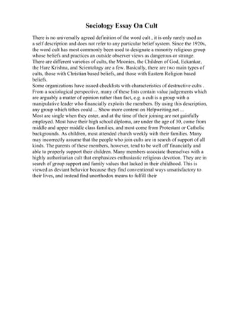 Sociology Essay On Cult
There is no universally agreed definition of the word cult , it is only rarely used as
a self description and does not refer to any particular belief system. Since the 1920s,
the word cult has most commonly been used to designate a minority religious group
whose beliefs and practices an outside observer views as dangerous or strange.
There are different varieties of cults, the Moonies, the Children of God, Eckankar,
the Hare Krishna, and Scientology are a few. Basically, there are two main types of
cults, those with Christian based beliefs, and those with Eastern Religion based
beliefs.
Some organizations have issued checklists with characteristics of destructive cults .
From a sociological perspective, many of these lists contain value judgements which
are arguably a matter of opinion rather than fact, e.g. a cult is a group with a
manipulative leader who financially exploits the members. By using this description,
any group which tithes could ... Show more content on Helpwriting.net ...
Most are single when they enter, and at the time of their joining are not gainfully
employed. Most have their high school diploma, are under the age of 30, come from
middle and upper middle class families, and most come from Protestant or Catholic
backgrounds. As children, most attended church weekly with their families. Many
may incorrectly assume that the people who join cults are in search of support of all
kinds. The parents of these members, however, tend to be well off financially and
able to properly support their children. Many members associate themselves with a
highly authoritarian cult that emphasizes enthusiastic religious devotion. They are in
search of group support and family values that lacked in their childhood. This is
viewed as deviant behavior because they find conventional ways unsatisfactory to
their lives, and instead find unorthodox means to fulfill their
 