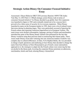 Strategic Action Disney On Consumer Focused Initiative
Essay
Assessment 1 Buyer Behavior MKT 220 Lawrence Bautista 14095172B Anika
Vats May 13, 2015 Part A 1.Which strategic action Disney took in terms of
consumer focused initiative? As Disney decided to go global, their first expansion
was launched in Japan in 1983 and eventually turned out to be a success but it
proved to be a false sense of security for its overseas expansion . When Disney
launched its name on the European market in 1992, there were a lot of cultural issues
that arose during its planning stages. They were particularly accused of ignoring the
French culture and exporting American Imperialism in its European Venture. The
main issues were alcohol consumption, language, pricing of tickets and merchandise
tarnished the name of the Disney brand. Farmers also protested for the fact that
Disney would be using their precious land in constructing their theme parks. These
issues made Disney aware that venturing into non American markets would be very
complex due to cultural differences. (Cohen, N/A) Stephen Burke, the vice president
in charge of park operations and marketing at Euro Disney then decided to change the
name from Euro Disney to Paris Disneyland to give French a more nationalistic
approach to it, the strategies to adapt into the French culture were removing the ban
on alcohol in the theme park, lowering the corporate Disney premium on admission,
merchandise, hotels and food, relaxing Disney s hierarchical
 