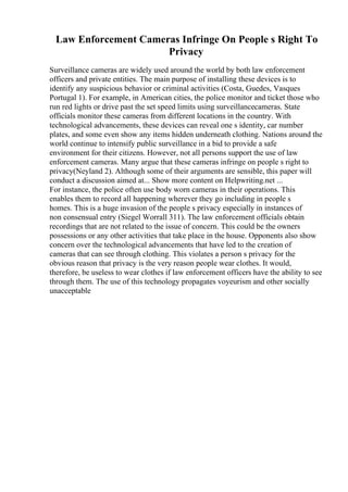 Law Enforcement Cameras Infringe On People s Right To
Privacy
Surveillance cameras are widely used around the world by both law enforcement
officers and private entities. The main purpose of installing these devices is to
identify any suspicious behavior or criminal activities (Costa, Guedes, Vasques
Portugal 1). For example, in American cities, the police monitor and ticket those who
run red lights or drive past the set speed limits using surveillancecameras. State
officials monitor these cameras from different locations in the country. With
technological advancements, these devices can reveal one s identity, car number
plates, and some even show any items hidden underneath clothing. Nations around the
world continue to intensify public surveillance in a bid to provide a safe
environment for their citizens. However, not all persons support the use of law
enforcement cameras. Many argue that these cameras infringe on people s right to
privacy(Neyland 2). Although some of their arguments are sensible, this paper will
conduct a discussion aimed at... Show more content on Helpwriting.net ...
For instance, the police often use body worn cameras in their operations. This
enables them to record all happening wherever they go including in people s
homes. This is a huge invasion of the people s privacy especially in instances of
non consensual entry (Siegel Worrall 311). The law enforcement officials obtain
recordings that are not related to the issue of concern. This could be the owners
possessions or any other activities that take place in the house. Opponents also show
concern over the technological advancements that have led to the creation of
cameras that can see through clothing. This violates a person s privacy for the
obvious reason that privacy is the very reason people wear clothes. It would,
therefore, be useless to wear clothes if law enforcement officers have the ability to see
through them. The use of this technology propagates voyeurism and other socially
unacceptable
 