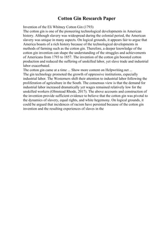 Cotton Gin Research Paper
Invention of the Eli Whitney Cotton Gin (1793)
The cotton gin is one of the pioneering technological developments in American
history. Although slavery was widespread during the colonial period, the American
slavery was unique in many aspects. On logical grounds, it appears fair to argue that
America boasts of a rich history because of the technological developments in
methods of farming such as the cotton gin. Therefore, a deeper knowledge of the
cotton gin invention can shape the understanding of the struggles and achievements
of Americans from 1793 to 1857. The invention of the cotton gin boosted cotton
production and reduced the suffering of unskilled labor, yet slave trade and industrial
labor exacerbated.
The cotton gin came at a time ... Show more content on Helpwriting.net ...
The gin technology promoted the growth of oppressive institutions, especially
industrial labor. The Westerners shift their attention to industrial labor following the
proliferation of agriculture in the South. The consensus view is that the demand for
industrial labor increased dramatically yet wages remained relatively low for the
unskilled workers (Olmstead Rhode, 2017). The above accounts and construction of
the invention provide sufficient evidence to believe that the cotton gin was pivotal to
the dynamics of slavery, equal rights, and white hegemony. On logical grounds, it
could be argued that incidences of racism have persisted because of the cotton gin
invention and the resulting experiences of slaves in the
 