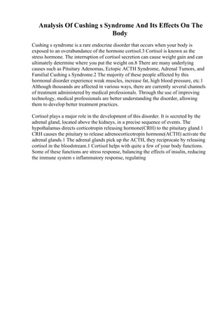 Analysis Of Cushing s Syndrome And Its Effects On The
Body
Cushing s syndrome is a rare endocrine disorder that occurs when your body is
exposed to an overabundance of the hormone cortisol.3 Cortisol is known as the
stress hormone. The interruption of cortisol secretion can cause weight gain and can
ultimately determine where you put the weight on.8 There are many underlying
causes such as Pituitary Adenomas, Ectopic ACTH Syndrome, Adrenal Tumors, and
Familial Cushing s Syndrome.2 The majority of these people affected by this
hormonal disorder experience weak muscles, increase fat, high blood pressure, etc.1
Although thousands are affected in various ways, there are currently several channels
of treatment administered by medical professionals. Through the use of improving
technology, medical professionals are better understanding the disorder, allowing
them to develop better treatment practices.
Cortisol plays a major role in the development of this disorder. It is secreted by the
adrenal gland, located above the kidneys, in a precise sequence of events. The
hypothalamus directs corticotropin releasing hormone(CRH) to the pituitary gland.1
CRH causes the pituitary to release adrenocorticotropin hormone(ACTH) activate the
adrenal glands.1 The adrenal glands pick up the ACTH, they reciprocate by releasing
cortisol in the bloodstream.1 Cortisol helps with quite a few of your body functions.
Some of these functions are stress response, balancing the effects of insulin, reducing
the immune system s inflammatory response, regulating
 