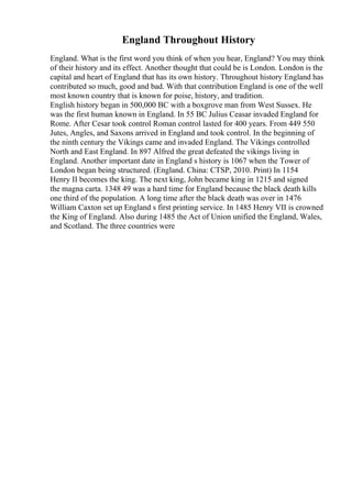 England Throughout History
England. What is the first word you think of when you hear, England? You may think
of their history and its effect. Another thought that could be is London. London is the
capital and heart of England that has its own history. Throughout history England has
contributed so much, good and bad. With that contribution England is one of the well
most known country that is known for poise, history, and tradition.
English history began in 500,000 BC with a boxgrove man from West Sussex. He
was the first human known in England. In 55 BC Julius Ceasar invaded England for
Rome. After Cesar took control Roman control lasted for 400 years. From 449 550
Jutes, Angles, and Saxons arrived in England and took control. In the beginning of
the ninth century the Vikings came and invaded England. The Vikings controlled
North and East England. In 897 Alfred the great defeated the vikings living in
England. Another important date in England s history is 1067 when the Tower of
London began being structured. (England. China: CTSP, 2010. Print) In 1154
Henry II becomes the king. The next king, John became king in 1215 and signed
the magna carta. 1348 49 was a hard time for England because the black death kills
one third of the population. A long time after the black death was over in 1476
William Caxton set up England s first printing service. In 1485 Henry VII is crowned
the King of England. Also during 1485 the Act of Union unified the England, Wales,
and Scotland. The three countries were
 