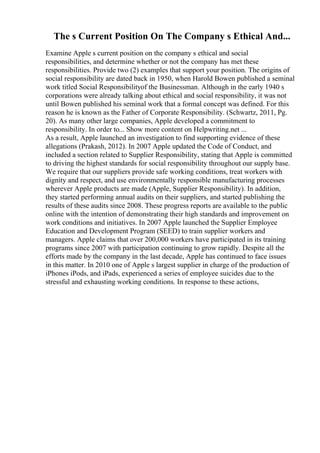 The s Current Position On The Company s Ethical And...
Examine Apple s current position on the company s ethical and social
responsibilities, and determine whether or not the company has met these
responsibilities. Provide two (2) examples that support your position. The origins of
social responsibility are dated back in 1950, when Harold Bowen published a seminal
work titled Social Responsibilityof the Businessman. Although in the early 1940 s
corporations were already talking about ethical and social responsibility, it was not
until Bowen published his seminal work that a formal concept was defined. For this
reason he is known as the Father of Corporate Responsibility. (Schwartz, 2011, Pg.
20). As many other large companies, Apple developed a commitment to
responsibility. In order to... Show more content on Helpwriting.net ...
As a result, Apple launched an investigation to find supporting evidence of these
allegations (Prakash, 2012). In 2007 Apple updated the Code of Conduct, and
included a section related to Supplier Responsibility, stating that Apple is committed
to driving the highest standards for social responsibility throughout our supply base.
We require that our suppliers provide safe working conditions, treat workers with
dignity and respect, and use environmentally responsible manufacturing processes
wherever Apple products are made (Apple, Supplier Responsibility). In addition,
they started performing annual audits on their suppliers, and started publishing the
results of these audits since 2008. These progress reports are available to the public
online with the intention of demonstrating their high standards and improvement on
work conditions and initiatives. In 2007 Apple launched the Supplier Employee
Education and Development Program (SEED) to train supplier workers and
managers. Apple claims that over 200,000 workers have participated in its training
programs since 2007 with participation continuing to grow rapidly. Despite all the
efforts made by the company in the last decade, Apple has continued to face issues
in this matter. In 2010 one of Apple s largest supplier in charge of the production of
iPhones iPods, and iPads, experienced a series of employee suicides due to the
stressful and exhausting working conditions. In response to these actions,
 