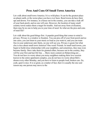 Pros And Cons Of Small Town America
Let s talk about small town America. It is a wild place. It can be the greatest place
on planet earth, or the worse place you have ever been. Rural towns do have their
ups and downs. For instance, in a house out in the country, you can take a leak off
of your back porch, and no one will care. However, the location of many small
country towns makes them a target for trouble. And out away from civilization,
there may be no one to help you in your time of need. So what are the pros and cons
of rural life?
Let s talk about the good things first. A popular good thing that comes to mind is
privacy. Privacy is a window to freedom. You can piss off of your front porch and no
one cares, you can listen to your music as loud as you want to, and you can roam
free in your underwear and, likely, no one will see you. Privacy is good, but what
else is nice about small town America? One word: Friends. In small rural towns, you
begin to build close relationship with your neighbors, and sometimes, they may even
become family. Don t take them for granted either, because out in the country, they
will be your first and last life line. ... Show more content on Helpwriting.net ...
You do not have to worry about you noisy neighbors making there love session
known to the entire apartment complex, you do not have to worry about Bob s
drama every other Monday, and you have to listen to people loud, broken cars. So,
yeah, quiet is nice. It is so great, as a matter of fact, that it is usually the one soul
reason any one person may move to the
 