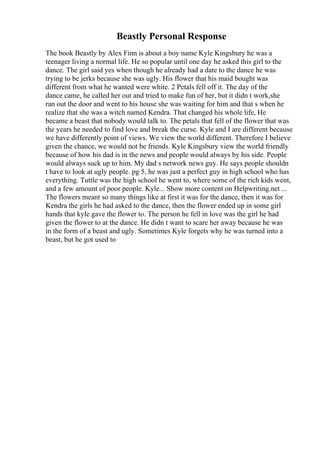 Beastly Personal Response
The book Beastly by Alex Finn is about a boy name Kyle Kingsbury he was a
teenager living a normal life. He so popular until one day he asked this girl to the
dance. The girl said yes when though he already had a date to the dance he was
trying to be jerks because she was ugly. His flower that his maid bought was
different from what he wanted were white. 2 Petals fell off it. The day of the
dance came, he called her out and tried to make fun of her, but it didn t work,she
ran out the door and went to his house she was waiting for him and that s when he
realize that she was a witch named Kendra. That changed his whole life, He
became a beast that nobody would talk to. The petals that fell of the flower that was
the years he needed to find love and break the curse. Kyle and I are different because
we have differently point of views. We view the world different. Therefore I believe
given the chance, we would not be friends. Kyle Kingsbury view the world friendly
because of how his dad is in the news and people would always by his side. People
would always suck up to him. My dad s network news guy. He says people shouldn
t have to look at ugly people. pg 5, he was just a perfect guy in high school who has
everything. Tuttle was the high school he went to, where some of the rich kids went,
and a few amount of poor people. Kyle... Show more content on Helpwriting.net ...
The flowers meant so many things like at first it was for the dance, then it was for
Kendra the girls he had asked to the dance, then the flower ended up in some girl
hands that kyle gave the flower to. The person he fell in love was the girl he had
given the flower to at the dance. He didn t want to scare her away because he was
in the form of a beast and ugly. Sometimes Kyle forgets why he was turned into a
beast, but he got used to
 