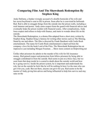 Comparing Film And The Shawshank Redemption By
Stephen King
Andy Duframe, a banker wrongly accused of a double homicide of his wife and
her secret boyfriend is sent to life in prison. Soon after he is convicted he befriends
Red. Red is able to smuggle things from the outside into the prison walls, including a
rock hammer and poster. Andy earns respect from the guard with financial advice and
eventually helps the prison warden with financial scams. After complications, Andy
loses respect and refuses to help with finance, and starts to wonder about life on the
outside.
The Shawshank Redemption, is a drama film adapted from a short story written by
Stephen King. Stephen King is famous for writing other stories such as The Shining,
Stand by me and others. The film is directed by Frank Darabont with Castle Rock
entertainment. The name for Castle Rock entertainment is deprived from the
company s love for the book Lord of the Flies. The Shawshank Redemption has an
impressive cast including Morgan Freeman. ... Show more content on Helpwriting.net
...
Unlike other prisoners he admits to the murder of his wife for life insurance
money. Red gained respect and protection from fellow prisoners by being able to
smuggle contraband in from the outside. Red seems to put on a brave face, but we
soon learn that deep inside he is scared to death about the outside world and how
he is going survive. Inside the prison system, he is important and understands his
role, but on the outside he feels like he will be nothing In here I m the man who can
get it for you, yeah. But out there, anyone can get it for you. Red seems to be the
mentor of Andy giving him advice and being influential to help him survive and stay
sane on the
 
