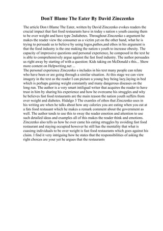 DonT Blame The Eater By David Zinczenko
The article Don t Blame The Eater, written by David Zinczenko evokes readers the
crucial impact that fast food restaurants have in today s nation s youth causing them
to be over weight and have type 2ndiabetes. Throughout Zinczenko s argument he
makes the reader view the consumer as a victim yet on the other hand, what he is
trying to persuade us to believe by using logos,pathos,and ethos in his argument is
that the food industry is the one making the nation s youth to increase obesity. The
capacity of impressive questions and personal experience, he composed in the text he
is able to comprehensively argue against the fast food industry. The author persuades
us right away by starting of with a question: Kids taking on McDonald s this... Show
more content on Helpwriting.net ...
The personal experience Zinczenko s includes in his text many people can relate
who have been or are going through a similar situation. At this stage we can view
imagery in the text as the reader I can picture a young boy being lazy,laying in bed
which is perhaps gaining weight constantly and many dangerous diseases on the
long run. The author is a very smart intiligual writer that acquires the reader to have
trust in him by sharing his experience and how he overcame his struggles and why
he believes fast food restaurants are the main reason the nation youth suffers from
over weight and diabetes. Hidalgo 3 The examles of ethos that Zinczenko uses in
his writing are when he talks about how any calories you are eating when you eat at
a fats food restauant which he makes a remark comment about the government as
well. The author tends to use this to sway the reader emotion and attention to use
such detailed ideas and examples all of this makes the reader think and emotions.
Zinczenko also tells us how he over came his eating struggles by avoiding fast food
restaurant and staying occupied however he still has the mentality that what is
cuasimg individuals to be over weight is fast food restaurants which goes against his
claim. I find it very intriguing how he states that the responsibilities of asking the
right choices are your yet he argues that the restaurants
 