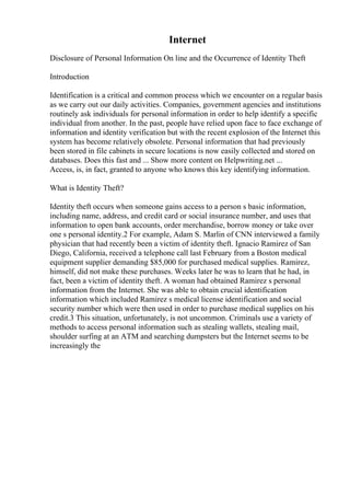 Internet
Disclosure of Personal Information On line and the Occurrence of Identity Theft
Introduction
Identification is a critical and common process which we encounter on a regular basis
as we carry out our daily activities. Companies, government agencies and institutions
routinely ask individuals for personal information in order to help identify a specific
individual from another. In the past, people have relied upon face to face exchange of
information and identity verification but with the recent explosion of the Internet this
system has become relatively obsolete. Personal information that had previously
been stored in file cabinets in secure locations is now easily collected and stored on
databases. Does this fast and ... Show more content on Helpwriting.net ...
Access, is, in fact, granted to anyone who knows this key identifying information.
What is Identity Theft?
Identity theft occurs when someone gains access to a person s basic information,
including name, address, and credit card or social insurance number, and uses that
information to open bank accounts, order merchandise, borrow money or take over
one s personal identity.2 For example, Adam S. Marlin of CNN interviewed a family
physician that had recently been a victim of identity theft. Ignacio Ramirez of San
Diego, California, received a telephone call last February from a Boston medical
equipment supplier demanding $85,000 for purchased medical supplies. Ramirez,
himself, did not make these purchases. Weeks later he was to learn that he had, in
fact, been a victim of identity theft. A woman had obtained Ramirez s personal
information from the Internet. She was able to obtain crucial identification
information which included Ramirez s medical license identification and social
security number which were then used in order to purchase medical supplies on his
credit.3 This situation, unfortunately, is not uncommon. Criminals use a variety of
methods to access personal information such as stealing wallets, stealing mail,
shoulder surfing at an ATM and searching dumpsters but the Internet seems to be
increasingly the
 