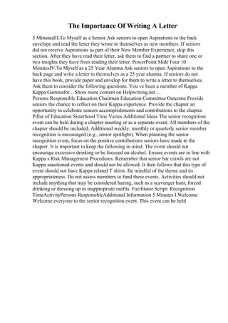 The Importance Of Writing A Letter
5 MinutesIII.To Myself as a Senior Ask seniors to open Aspirations to the back
envelope and read the letter they wrote to themselves as new members. If seniors
did not receive Aspirations as part of their New Member Experience, skip this
section. After they have read their letter, ask them to find a partner to share one or
two insights they have from reading their letter. PowerPoint Slide Four 10
MinutesIV.To Myself as a 25 Year Alumna Ask seniors to open Aspirations to the
back page and write a letter to themselves as a 25 year alumna. If seniors do not
have this book, provide paper and envelop for them to write a letter to themselves.
Ask them to consider the following questions. You ve been a member of Kappa
Kappa Gammafor... Show more content on Helpwriting.net ...
Persons Responsible Education Chairman Education Committee Outcome Provide
seniors the chance to reflect on their Kappa experience. Provide the chapter an
opportunity to celebrate seniors accomplishments and contributions to the chapter.
Pillar of Education Sisterhood Time Varies Additional Ideas The senior recognition
event can be held during a chapter meeting or as a separate event. All members of the
chapter should be included. Additional weekly, monthly or quarterly senior member
recognition is encouraged (e.g., senior spotlight). When planning the senior
recognition event, focus on the positive contributions seniors have made to the
chapter. It is important to keep the following in mind. The event should not
encourage excessive drinking or be focused on alcohol. Ensure events are in line with
Kappa s Risk Management Procedures. Remember that senior bar crawls are not
Kappa sanctioned events and should not be allowed. It then follows that this type of
event should not have Kappa related T shirts. Be mindful of the theme and its
appropriateness. Do not assess members to fund these events. Activities should not
include anything that may be considered hazing, such as a scavenger hunt, forced
drinking or dressing up in inappropriate outfits. Facilitator Script: Recognition
TimeActivityPersons ResponsibleAdditional Information 5 Minutes I.Welcome
Welcome everyone to the senior recognition event. This event can be held
 