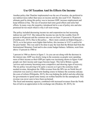 Use Of Taxation And Its Effects On Income
Another policy that Thatcher implemented was the use of taxation, she preferred to
use indirect taxes rather than taxes on income and she also used VAT. Thatcher s
ultimate goal by doing this policy was to increase GDP, increase employment and
keep inflation at bay. The use of taxation had some good effects and some bad
effects. In many ways the taxpolicy introduced led to a use of policy mix and also
promised far too much which is why it all went wrong.
The policy included decreasing income tax and corporation tax but increasing
indirect tax and VAT. She reduced the income tax rate for the wealthy from 83
percent to 60 percent and the common rate was cut from 33 percent to 30 percent
(Fsmitha.com. 2015). Due to this policy ... Show more content on Helpwriting.net ...
2013), so in fact prices were higher than before, this increase in VAT is said to hit
the poor harder. This was said to be done to pay the loan that the Britain had from the
International Monetary Fund and to also create budget balance. Inflation, went from
above 15 percent in 1980 to
3 percent in 1986 as shown in figure 3. As you can see along with the decrease in
the interest rate, GDP was slowly rising in the economy as people were spending
more of their income as their GDP per capita was increasing shown in figure 4 and
people saw their income and wages become larger. This led to Britain s goods
/services and economy becoming more competitive and showing signs of recovery.
The tax policy was proving to be quite a success as it gave the economy much
needed revenue, throughout the 1980s revenue from the 90% tax on North Sea oil
extraction was used as a short term funding source to balance the economy and pay
the costs of reform (Wikipedia, 2015), this was helping the deficit and also allowing
for governments to spend some money on welfare benefits for the unemployed. This
revenue was never seen to have been acclaimed.
The fiscal and monetary squeeze, combined with increased revenues from the North
Sea oil led to an appreciation in the exchange rate (Hoskins, M. 2015), for
 