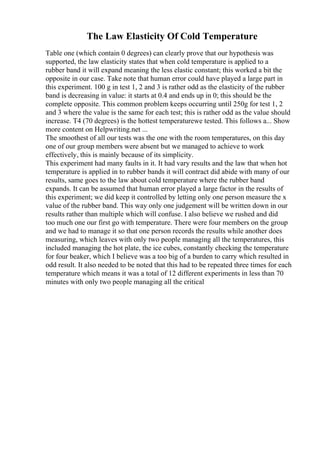 The Law Elasticity Of Cold Temperature
Table one (which contain 0 degrees) can clearly prove that our hypothesis was
supported, the law elasticity states that when cold temperature is applied to a
rubber band it will expand meaning the less elastic constant; this worked a bit the
opposite in our case. Take note that human error could have played a large part in
this experiment. 100 g in test 1, 2 and 3 is rather odd as the elasticity of the rubber
band is decreasing in value: it starts at 0.4 and ends up in 0; this should be the
complete opposite. This common problem keeps occurring until 250g for test 1, 2
and 3 where the value is the same for each test; this is rather odd as the value should
increase. T4 (70 degrees) is the hottest temperaturewe tested. This follows a... Show
more content on Helpwriting.net ...
The smoothest of all our tests was the one with the room temperatures, on this day
one of our group members were absent but we managed to achieve to work
effectively, this is mainly because of its simplicity.
This experiment had many faults in it. It had vary results and the law that when hot
temperature is applied in to rubber bands it will contract did abide with many of our
results, same goes to the law about cold temperature where the rubber band
expands. It can be assumed that human error played a large factor in the results of
this experiment; we did keep it controlled by letting only one person measure the x
value of the rubber band. This way only one judgement will be written down in our
results rather than multiple which will confuse. I also believe we rushed and did
too much one our first go with temperature. There were four members on the group
and we had to manage it so that one person records the results while another does
measuring, which leaves with only two people managing all the temperatures, this
included managing the hot plate, the ice cubes, constantly checking the temperature
for four beaker, which I believe was a too big of a burden to carry which resulted in
odd result. It also needed to be noted that this had to be repeated three times for each
temperature which means it was a total of 12 different experiments in less than 70
minutes with only two people managing all the critical
 