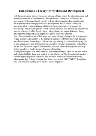 Erik Erikson s Theory Of Psychosocial Development
Erik Erikson was an ego psychologists who developed one of the utmost popular and
prominent theories of development. While Erikson s theory was influenced by
psychoanalyst Sigmund Freud s work, Erikson s theory centered on psychosocial
development rather than psychosexual development. Erik Erikson s theory of
psychosocial development is one of the best known theories of personality in
psychology. Much like Sigmund Freud, Erikson believed that personality develops in
a series of stages. Unlike Freud s theory of psychosexual stages, Erikson s theory
describes the impact of social experience across the whole lifespan.
One of the main elements of Erikson s psychosocial stage theory is the development
of ego identity. Ego identity is the conscious sense of self that we develop through
social interaction. According to Erikson, our ego identity is constantly changing due
to new experiences and information we acquire in our daily interactions with others.
As we face each new stage of development, we face a new challenge that can help
further develop or hinder the development of identity.
When psychologists talk about identity, they are referring to all of the beliefs, ideals,
and values that help shape and guide a person s behavior. The formation of identity is
something that begins in childhood and becomes particularly important during
adolescence, but Erikson believed that it is a process that CONTINUES throughout
life. Our personal identity gives each of us an integrated
 