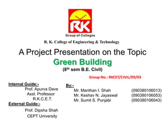 A Project Presentation on the Topic
Green Building
(8th sem B.E. Civil)
R. K. College of Engineering & Technology
By:-
Mr. Manthan I. Shah (090380106013)
Mr. Keshav N. Jayaswal (090380106053)
Mr. Sumit S. Punjabi (090380106043)
Internal Guide:-
Prof. Apurva Dave
Asst. Professor
R.K.C.E.T.
External Guide:-
Prof. Dipsha Shah
CEPT University
Group No.: RKCET/CIVIL/09/03
 