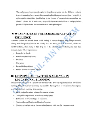 The preferences of parents and pupils in the end governentry into the different available
types of education, however good theeducational guidance programmed may be, and it is
right that educationalplans should allow for the element of human choice as to thebest use
of one‟s talents. But it is necessary to provide incentives andladders to lead pupils into
priority occupations for the attainment ofthe development plan.
9. WEAKNESSES IN THE ECONOMICAL FACTOR
INFLUENCE
Economic factors are another major factor leading to school dropouts. The younger students
coming from the poor section of the society lacks the basic needs of livelihood, safety and
stability at home. Thus, many of them drop out of the school to support family and meet their
stomachs by the following means as:
Instability in family
Limited income or poverty
Price rise
Corruption
Lack of College Grants
Private Schools vs. Public Schools
10. ECONOMICAL STATISTICS ANALYSIS IN
EDUCATIONAL PLANNING
The economic resources of a country are naturally of a decisive importance in all educational
planning. They are therefore extremely important for the integration of educational planning into
an overall economic planning for a country.
Gross national product, indices of economic growth.
Total public expenditure, by authority and purpose.
Institutions by level and type of education.
Teachers by qualification and length of service.
Number of teachers lost to the educational system each year for various reasons.
 