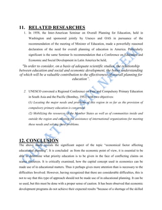 11. RELATED RESEARCHES
1. In 1958, the Inter-American Seminar on Overall Planning for Education, held in
Washington and sponsored jointly by Unesco and OAS in pursuance of the
recommendation of the meeting of Minister of Education, made a powerfully reasoned
declaration of the need for overall planning of education in America. Particularly
significant is the same Seminar Is recommendation that a Conference on Education and
Economic and Social Development in Latin America be held,
"In order to consider, on a basis of adequate scientific studies, the relationship
between education and social and economic development, the better understanding
of which will be a valuable contribution to the effectiveness of overall planning for
education”.
2. UNESCO convened a Regional Conference on Free and Compulsory Primary Education
in South Asia and the Pacific (Bombay, 1952) with two objectives:
(1) Locating the major needs and problems of this region in so far as the provision of
compulsory primary education is concerned.
(2) Mobilizing the resources of the Member States as well as of communities inside and
outside the region and enlisting the assistance of international organizations for meeting
these needs and solving these problems.
12. CONCLUSION
The above study reveals the significant aspect of the topic “economical factor affecting
educational planning”. It is concluded as from the economic point of view, it is essential to be
able to determine what priority education is to be given in the face of conflicting claims on
scarce resources. It is critically examined, how the capital concept used in economics can be
made use of in educational matters. Thus it perhaps gives more attention than is necessary to the
difficulties Involved. However, having recognized that there are considerable difficulties, this is
not to say that this type of approach should not be made use of in educational planning. It can be
so used, but this must be done with a proper sense of caution. It has been observed that economic
development programs do not achieve their expected results "because of a shortage of the skilled
 