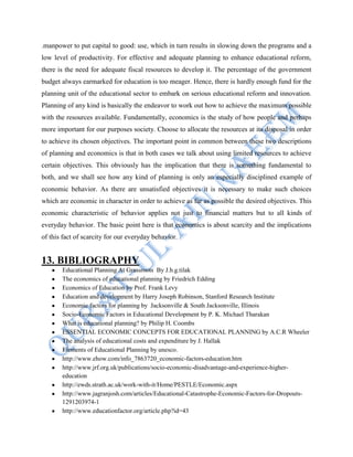 .manpower to put capital to good: use, which in turn results in slowing down the programs and a
low level of productivity. For effective and adequate planning to enhance educational reform,
there is the need for adequate fiscal resources to develop it. The percentage of the government
budget always earmarked for education is too meager. Hence, there is hardly enough fund for the
planning unit of the educational sector to embark on serious educational reform and innovation.
Planning of any kind is basically the endeavor to work out how to achieve the maximum possible
with the resources available. Fundamentally, economics is the study of how people and perhaps
more important for our purposes society. Choose to allocate the resources at its disposal in order
to achieve its chosen objectives. The important point in common between these two descriptions
of planning and economics is that in both cases we talk about using limited resources to achieve
certain objectives. This obviously has the implication that there is something fundamental to
both, and we shall see how any kind of planning is only an especially disciplined example of
economic behavior. As there are unsatisfied objectives it is necessary to make such choices
which are economic in character in order to achieve as far as possible the desired objectives. This
economic characteristic of behavior applies not just to financial matters but to all kinds of
everyday behavior. The basic point here is that economics is about scarcity and the implications
of this fact of scarcity for our everyday behavior.
13. BIBLIOGRAPHY
Educational Planning At Grassroots By J.b.g.tilak
The economics of educational planning by Friedrich Edding
Economics of Education by Prof. Frank Levy
Education and development by Harry Joseph Robinson, Stanford Research Institute
Economic factors for planning by Jacksonville & South Jacksonville, Illinois
Socio-Economic Factors in Educational Development by P. K. Michael Tharakan
What is educational planning? by Philip H. Coombs
ESSENTIAL ECONOMIC CONCEPTS FOR EDUCATIONAL PLANNING by A.C.R Wheeler
The analysis of educational costs and expenditure by J. Hallak
Elements of Educational Planning by unesco.
http://www.ehow.com/info_7863720_economic-factors-education.htm
http://www.jrf.org.uk/publications/socio-economic-disadvantage-and-experience-higher-
education
http://ewds.strath.ac.uk/work-with-it/Home/PESTLE/Economic.aspx
http://www.jagranjosh.com/articles/Educational-Catastrophe-Economic-Factors-for-Dropouts-
1291203974-1
http://www.educationfactor.org/article.php?id=43
 