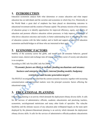 1. INTRODUCTION
Education economists analyze both what determines or creates education and what impact
education has on individuals and the societies and economies in which they live. Historically at
the World Bank a great deal of emphasis has been placed on determining outcomes to
educational investment and the creation of human capital. The primary mission of the economics
of education group is to identify opportunities for improved efficiency, equity, and quality of
education and promote effective education reform processes; to help improve, knowledge of
what drives education outcomes and results; to better understanding how to strengthen the links
of education systems with the labor market; and to build and support a network of education
economists and build bridges to all those who are interested in their work.
2. ECONOMIC FACTORS
Stability of the economy across the globe, and trends such as consumer behavior, general
taxation issues, interest and exchange rates all impact upon every sector of society and education
is no exception.
According to JISC info Net (JISC info Net 2009),
“Economic factors are likely to include: funding mechanisms and streams;
business and enterprise directives; internal funding models; budgetary
restrictions; and income generation targets”.
The PESTLE investigation revealed that the current economic recession, together with increasing
consumerisation and international markets were the principal economic factors affecting the
educational sector.
3. EDUCATIONAL PLANNING
Educational planning is an activity which demands the deployment ofmany diverse skills. It calls
for the services of administrative officials, academic educationists and practicing teachers,
economists, sociologistsand statisticians and many other kinds of specialist. The value,the
feasibility and the ultimate success of any education plan willdepend largely on the team spirit
displayed by the planners.Educational planning is an activity which demands the deployment
ofmany diverse skills. It calls for the services of administrative officials,academic educationists
 