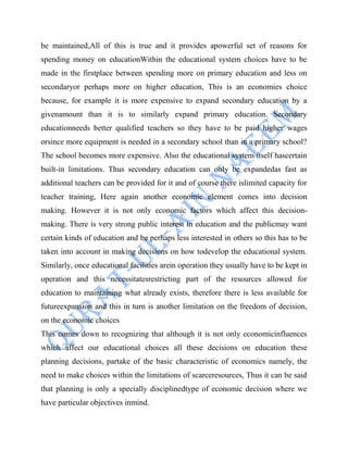 be maintained,All of this is true and it provides apowerful set of reasons for
spending money on educationWithin the educational system choices have to be
made in the firstplace between spending more on primary education and less on
secondaryor perhaps more on higher education, This is an economies choice
because, for example it is more expensive to expand secondary education by a
givenamount than it is to similarly expand primary education. Secondary
educationneeds better qualified teachers so they have to be paid higher wages
orsince more equipment is needed in a secondary school than in a primary school?
The school becomes more expensive. Also the educational system itself hascertain
built-in limitations. Thus secondary education can only be expandedas fast as
additional teachers can be provided for it and of course there islimited capacity for
teacher training, Here again another economic element comes into decision
making. However it is not only economic factors which affect this decision-
making. There is very strong public interest in education and the publicmay want
certain kinds of education and be perhaps less interested in others so this has to be
taken into account in making decisions on how todevelop the educational system.
Similarly, once educational facilities arein operation they usually have to be kept in
operation and this necessitatesrestricting part of the resources allowed for
education to maintaining what already exists, therefore there is less available for
futureexpansion and this in turn is another limitation on the freedom of decision,
on the economic choices
This comes down to recognizing that although it is not only economicinfluences
which affect our educational choices all these decisions on education these
planning decisions, partake of the basic characteristic of economics namely, the
need to make choices within the limitations of scarceresources, Thus it can be said
that planning is only a specially disciplinedtype of economic decision where we
have particular objectives inmind.
 