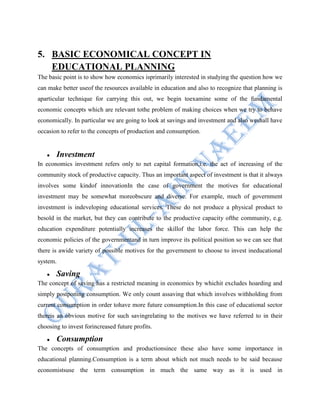 5. BASIC ECONOMICAL CONCEPT IN
EDUCATIONAL PLANNING
The basic point is to show how economics isprimarily interested in studying the question how we
can make better useof the resources available in education and also to recognize that planning is
aparticular technique for carrying this out, we begin toexamine some of the fundamental
economic concepts which are relevant tothe problem of making choices when we try to behave
economically. In particular we are going to look at savings and investment and also weshall have
occasion to refer to the concepts of production and consumption.
Investment
In economics investment refers only to net capital formation,i.e. the act of increasing of the
community stock of productive capacity. Thus an important aspect of investment is that it always
involves some kindof innovationIn the case of government the motives for educational
investment may be somewhat moreobscure and diverse. For example, much of government
investment is indeveloping educational services. These do not produce a physical product to
besold in the market, but they can contribute to the productive capacity ofthe community, e.g.
education expenditure potentially increases the skillof the labor force. This can help the
economic policies of the governmentand in turn improve its political position so we can see that
there is awide variety of possible motives for the government to choose to invest ineducational
system.
Saving
The concept of saving has a restricted meaning in economics by whichit excludes hoarding and
simply postponing consumption. We only count assaving that which involves withholding from
current consumption in order tohave more future consumption.In this case of educational sector
thereis an obvious motive for such savingrelating to the motives we have referred to in their
choosing to invest forincreased future profits.
Consumption
The concepts of consumption and productionsince these also have some importance in
educational planning.Consumption is a term about which not much needs to be said because
economistsuse the term consumption in much the same way as it is used in
 
