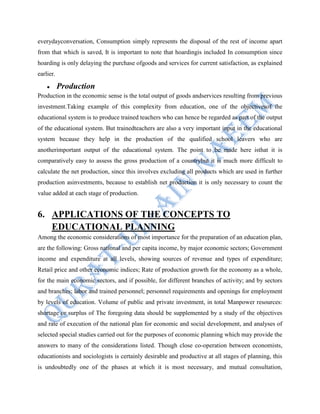 everydayconversation, Consumption simply represents the disposal of the rest of income apart
from that which is saved, It is important to note that hoardingis included In consumption since
hoarding is only delaying the purchase ofgoods and services for current satisfaction, as explained
earlier.
Production
Production in the economic sense is the total output of goods andservices resulting from previous
investment.Taking example of this complexity from education, one of the objectivesof the
educational system is to produce trained teachers who can hence be regarded as part of the output
of the educational system. But trainedteachers are also a very important input in the educational
system because they help in the production of the qualified school leavers who are
anotherimportant output of the educational system. The point to be made here isthat it is
comparatively easy to assess the gross production of a countrybut it is much more difficult to
calculate the net production, since this involves excluding all products which are used in further
production asinvestments, because to establish net production it is only necessary to count the
value added at each stage of production.
6. APPLICATIONS OF THE CONCEPTS TO
EDUCATIONAL PLANNING
Among the economic considerations of most importance for the preparation of an education plan,
are the following: Gross national and per capita income, by major economic sectors; Government
income and expenditure at all levels, showing sources of revenue and types of expenditure;
Retail price and other economic indices; Rate of production growth for the economy as a whole,
for the main economic sectors, and if possible, for different branches of activity; and by sectors
and branches; labor and trained personnel; personnel requirements and openings for employment
by levels of education. Volume of public and private investment, in total Manpower resources:
shortage or surplus of The foregoing data should be supplemented by a study of the objectives
and rate of execution of the national plan for economic and social development, and analyses of
selected special studies carried out for the purposes of economic planning which may provide the
answers to many of the considerations listed. Though close co-operation between economists,
educationists and sociologists is certainly desirable and productive at all stages of planning, this
is undoubtedly one of the phases at which it is most necessary, and mutual consultation,
 