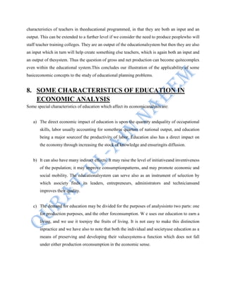 characteristics of teachers in theeducational programmed, in that they are both an input and an
output. This can be extended to a further level if we consider the need to produce peoplewho will
staff teacher training colleges. They are an output of the educationalsystem but then they are also
an input which in turn will help create something else teachers, which is again both an input and
an output of thesystem. Thus the question of gross and net production can become quitecomplex
even within the educational system.This concludes our illustration of the applicability of some
basiceconomic concepts to the study of educational planning problems.
8. SOME CHARACTERISTICS OF EDUCATION IN
ECONOMIC ANALYSIS
Some special characteristics of education which affect its economicanalysis are:
a) The direct economic impact of education is upon the quantity andquality of occupational
skills, labor usually accounting for somethree quarters of national output, and education
being a major sourceof the productivity of labor. Education also has a direct impact on
the economy through increasing the stock of knowledge and ensuringits diffusion.
b) It can also have many indirect effects. It may raise the level of initiativeand inventiveness
of the population; it may improve consumptionpatterns, and may promote economic and
social mobility. The educationalsystem can serve also as an instrument of selection by
which asociety finds its leaders, entrepreneurs, administrators and techniciansand
improves their quality.
c) The demand for education may be divided for the purposes of analysisinto two parts: one
for production purposes, and the other forconsumption. W e uses our education to earn a
living, and we use it toenjoy the fruits of living. It is not easy to make this distinction
inpractice and we have also to note that both the individual and societyuse education as a
means of preserving and developing their valuesystems-a function which does not fall
under either production orconsumption in the economic sense.
 