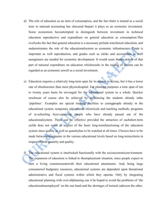d) The role of education as an item of consumption, and the fact thatit is treated as a social
item in national accounting has obscured thepart it plays as an economic investment.
Some economists haveattempted to distinguish between investment in technical
education asproductive and expenditure on general education as consumption.This
overlooks the fact that general education is a necessary prelude totechnical education, and
underestimates the role of the educationalsystem as economic infrastructure. Trade is
important as well asproduction, and grades such as clerks and accountants as well
asengineers are needed for economic development. It would seem thatthe whole of that
part of national expenditure on education whichresults in the raising of income can be
regarded as an economic aswell as a social investment.
e) Education requires a relatively long-term span for its returns to accrue, but it has a lower
rate of obsolescence than most physicalcapital. For planning purposes a time span of ten
to twenty years hasto be envisaged for the educational system as a whole. Quicker
resultscan of course also be achieved by influencing the students already inthe
„pipelines‟. Examples are special training facilities to youngpeople already in the
educational system; temporary adjustments ofcurricula and teaching methods; programs
of re-schooling byre-capturing people who have already passed out of the
educationalsystem. These can be effective provided the attraction of suchshort-term
yields does not result in neglect of the basic long-termfunctioning of the education
system since quality as well as quantityhas to be watched at all times. Choices have to be
made betweeninvestments in the various educational levels based on long-termcriteria in
respect of both quantity and quality.
f) The educational system is interlocked functionally with the socioeconomicenvironment.
The expansion of education is linked to theemployment situation, since people expect to
earn a living commensuratewith their educational attainments. And, being large
consumersof budgetary resources, educational systems are dependent upon thenational
administrative and fiscal systems within which they operate. Only by integrating
educational planning with over-allplanning can it be hoped to avoid the problems of „the
educationalunemployed‟ on the one hand and the shortages of trained cadreson the other.
 