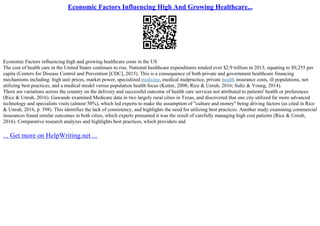 Economic Factors Influencing High And Growing Healthcare...
Economic Factors influencing high and growing healthcare costs in the US
The cost of health care in the United States continues to rise. National healthcare expenditures totaled over $2.9 trillion in 2013, equating to $9,255 per
capita (Centers for Disease Control and Prevention [CDC], 2015). This is a consequence of both private and government healthcare financing
mechanisms including: high unit prices, market power, specialized medicine, medical malpractice, private health insurance costs, ill populations, not
utilizing best practices, and a medical model versus population health focus (Kutter, 2008; Rice & Unruh, 2016; Sultz & Young, 2014).
There are variations across the country on the delivery and successful outcome of health care services not attributed to patients' health or preferences
(Rice & Unruh, 2016). Gawande examined Medicare data in two largely rural cities in Texas, and discovered that one city utilized far more advanced
technology and specialists visits (almost 50%), which led experts to make the assumption of "culture and money" being driving factors (as cited in Rice
& Unruh, 2016, p. 398). This identifies the lack of consistency, and highlights the need for utilizing best practices. Another study examining commercial
insurances found similar outcomes in both cities, which experts presumed it was the result of carefully managing high cost patients (Rice & Unruh,
2016). Comparative research analyzes and highlights best practices, which providers and
... Get more on HelpWriting.net ...
 
