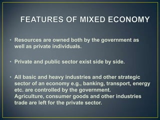 • Resources are owned both by the government as
  well as private individuals.

• Private and public sector exist side by side.

• All basic and heavy industries and other strategic
  sector of an economy e.g., banking, transport, energy
  etc. are controlled by the government.
  Agriculture, consumer goods and other industries
  trade are left for the private sector.
 