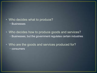• Who decides what to produce?
  • Businesses


• Who decides how to produce goods and services?
  • Businesses, but the government regulates certain industries


• Who are the goods and services produced for?
  • consumers
 