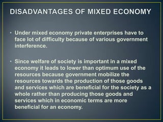 • Under mixed economy private enterprises have to
  face lot of difficulty because of various government
  interference.

• Since welfare of society is important in a mixed
  economy it leads to lower than optimum use of the
  resources because government mobilize the
  resources towards the production of those goods
  and services which are beneficial for the society as a
  whole rather than producing those goods and
  services which in economic terms are more
  beneficial for an economy.
 