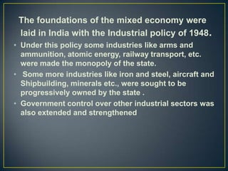 The foundations of the mixed economy were
 laid in India with the Industrial policy of 1948.
• Under this policy some industries like arms and
  ammunition, atomic energy, railway transport, etc.
  were made the monopoly of the state.
• Some more industries like iron and steel, aircraft and
  Shipbuilding, minerals etc., were sought to be
  progressively owned by the state .
• Government control over other industrial sectors was
  also extended and strengthened
 