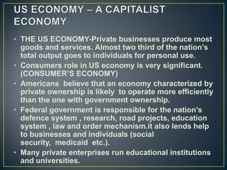 • THE US ECONOMY-Private businesses produce most
  goods and services. Almost two third of the nation’s
  total output goes to individuals for personal use.
• Consumers role in US economy is very significant.
  (CONSUMER’S ECONOMY)
• Americans believe that an economy characterized by
  private ownership is likely to operate more efficiently
  than the one with government ownership.
• Federal government is responsible for the nation’s
  defence system , research, road projects, education
  system , law and order mechanism.it also lends help
  to businesses and individuals (social
  security, medicaid etc.).
• Many private enterprises run educational institutions
  and universities.
 