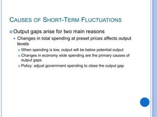  Output gaps arise for two main reasons
 Changes in total spending at preset prices affects output
levels
 When spending is low, output will be below potential output
 Changes in economy wide spending are the primary causes of
output gaps
 Policy: adjust government spending to close the output gap
CAUSES OF SHORT-TERM FLUCTUATIONS
 