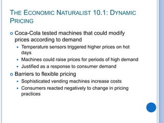 THE ECONOMIC NATURALIST 10.1: DYNAMIC
PRICING
 Coca-Cola tested machines that could modify
prices according to demand
 Temperature sensors triggered higher prices on hot
days
 Machines could raise prices for periods of high demand
 Justified as a response to consumer demand
 Barriers to flexible pricing
 Sophisticated vending machines increase costs
 Consumers reacted negatively to change in pricing
practices
 