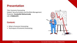 Presentation
Title: Economic Forecasting
Subject: Security Analysis and Portfolio Management
Presenter: Esmatullah Mohammady
UID: 17MBA1079
Content:
 What is Economic Forecasting
 Techniques of Economic Forecasting
Prepared By ------------------------------------------------ Esmatullah Mohammady (17MBA1079)
 