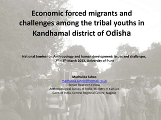 Economic forced migrants and
challenges among the tribal youths in
    Kandhamal district of Odisha

National Seminar on Anthropology and human development: Issues and challenges,
                     7th – 8th March 2013, University of Pune



                                   Madhulika Sahoo
                          madhulika.sahoo@hotmail.co.uk
                               Senior Research Fellow
                 Anthropological Survey of India, Ministry of Culture
                   Govt. of India, Central Regional Centre, Nagpur
 