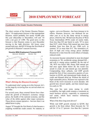 2010 EMPLOYMENT FORECAST

A publication of the Greater Houston Partnership                                                                                                                                     December 14, 2009


The short version of the Greater Houston Partner-                                                                                                    region—not even Houston—has been immune to its
ship’s ’10 employment forecast is that metropolitan                                                                                                  effects. Houston, however, was sheltered for an-
Houston, which probably lost nearly 93,000 jobs                                                                                                      other year or so by the sharp run-up in energy
this year (December to December), will end ’10                                                                                                       prices, which by July ’08 had seen the price of West
with a net gain of 1,900. The good news in this                                                                                                      Texas Intermediate (WTI) crude oil nearly triple,
forecast is that Houston comes to next December                                                                                                      from less than $53 per barrel in early ’07 to more
moving in the right direction. Job losses cease                                                                                                      than $147, while Henry Hub natural gas more than
around mid-year, and Q3/10 brings the first blush of                                                                                                 doubled, from less than $6 per 1,000 cu.ft. in
job growth in Houston’s nascent recovery.                                                                                                            summer ’07 to more than $13. The stimulative ef-
                                                                                                                                                     fects of high and rising energy prices shielded
       Houston MSA Employment Forecast 2010                                                                                                          Houston for a time from the worst effects of sharply
                                                                                                                                                     reduced credit.
                                                                                                                                                     As recession became entrenched in most developed
                                                                                                                                                     economies in ’08, worldwide energy demand fell—
                                                                                                                                                     and with it, energy prices tumbled. By the end of
                                                                                                                                                     ’08, WTI was below $40, Henry Hub natural gas
                                                                                                                                                     had once again fallen below $6, the world was
                                                                                                                                                     awash in crude oil, and natural gas was plentiful.
                                                                                                                                                     Compounding these setbacks, real GDP growth
                                                                                                                                                     posted the first of four consecutive quarters of con-
                                                                                                                                                     traction in Q3/08, and international trade shrank as
  Sourc es : Es ti ma tes 1 2 /0 5 -10 /09 , Texa s W ork fo rce Co mm iss io n; fore ca sts 11 /0 9 -12 /10 , Gre ate r Ho us to n Pa rtne rshi p
                                                                                                                                                     credit and demand dried up. Without the shield of
                                                                                                                                                     high commodity prices, Houston was exposed to the
What’s Driving the Houston Economy?                                                                                                                  brunt of the worst recession in seven decades. Job
                                                                                                                                                     growth here slowed rapidly, and then turned nega-
To understand what’s going on in this forecast, let’s                                                                                                tive early in ’09.
set the stage by reviewing how we arrived where we
are today.                                                                                                                                           This year has seen some easing in credit
                                                                                                                                                     availability, but tight credit remains a constraint on
For several years, three external factors have chan-                                                                                                 much business activity—especially in commercial
neled the growth of Houston’s economy: energy                                                                                                        real estate, which faces massive refinancing
prices, the health of the national economy, and the                                                                                                  demands in ’10.
value of the dollar against other major currencies.
Those drivers remain operative—but now there’s an                                                                                                    What of the three long-term drivers?
added factor in play.                                                                                                                                While real GDP growth returned in Q3/09, that
August ’07 brought the first blush of what became a                                                                                                  growth is far from robust. Most forecasts for ’10
crippling worldwide credit crunch. No industry or                                                                                                    call for 1.9 to 2.7 percent—less than the 3 percent


December 14, 2009                                                                                                          ©2009, Greater Houston Partnership                                       Page 1
 